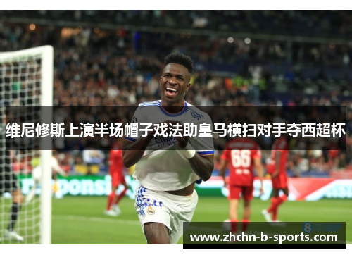 维尼修斯上演半场帽子戏法助皇马横扫对手夺西超杯